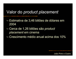 Valor do product placement
 Estimativa de 3,46 biliões de dólares em
 2004
 Cerca de 1,26 biliões são product
 placement em cinema
 Crescimento médio anual acima dos 10%




                                João Pinto e Castro
 