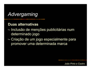 Advergaming
Duas alternativas
 Inclusão de menções publicitárias num
 determinado jogo
 Criação de um jogo especialmente para
 promover uma determinada marca




                               João Pinto e Castro
 