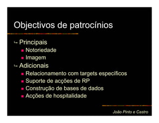 Objectivos de patrocínios
 Principais
   Notoriedade
   Imagem
 Adicionais
   Relacionamento com targets específicos
   Suporte de acções de RP
   Construção de bases de dados
   Acções de hospitalidade

                                   João Pinto e Castro
 