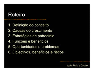 Roteiro
1. Definição do conceito
2. Causas do crescimento
3. Estratégias de patrocínio
4. Funções e benefícios
5. Oportunidades e problemas
6. Objectivos, benefícios e riscos


                                     João Pinto e Castro
 
