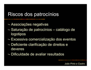 Riscos dos patrocínios
 Associações negativas
 Saturação de patrocínios – catálogo de
 logotipos
 Excessiva comercialização dos eventos
 Deficiente clarificação de direitos e
 deveres
 Dificuldade de avaliar resultados

                                João Pinto e Castro
 