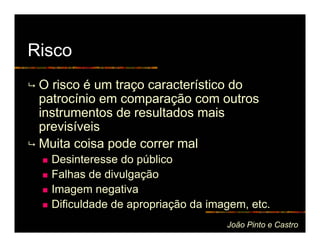 Risco
 O risco é um traço característico do
 patrocínio em comparação com outros
 instrumentos de resultados mais
 previsíveis
 Muita coisa pode correr mal
   Desinteresse do público
   Falhas de divulgação
   Imagem negativa
   Dificuldade de apropriação da imagem, etc.
                                    João Pinto e Castro
 