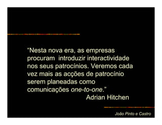 “Nesta nova era, as empresas
procuram introduzir interactividade
nos seus patrocínios. Veremos cada
vez mais as acções de patrocínio
serem planeadas como
comunicações one-to-one.”
                    Adrian Hitchen

                             João Pinto e Castro
 