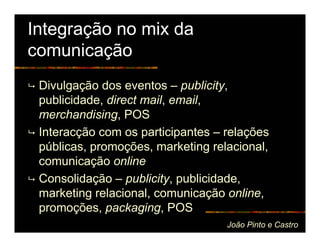 Integração no mix da
comunicação
 Divulgação dos eventos – publicity,
 publicidade, direct mail, email,
 merchandising, POS
 Interacção com os participantes – relações
 públicas, promoções, marketing relacional,
 comunicação online
 Consolidação – publicity, publicidade,
 marketing relacional, comunicação online,
 promoções, packaging, POS
                                   João Pinto e Castro
 