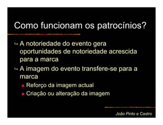 Como funcionam os patrocínios?
 A notoriedade do evento gera
 oportunidades de notoriedade acrescida
 para a marca
 A imagem do evento transfere-se para a
 marca
   Reforço da imagem actual
   Criação ou alteração da imagem


                                    João Pinto e Castro
 