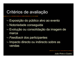 Critérios de avaliação
 Exposição do público alvo ao evento
 Notoriedade conseguida
 Evolução ou consolidação da imagem de
 marca
 Feedback dos participantes
 Impacto directo ou indirecto sobre as
 vendas

                              João Pinto e Castro
 