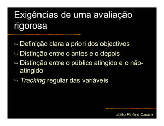Exigências de uma avaliação
rigorosa
 Definição clara a priori dos objectivos
 Distinção entre o antes e o depois
 Distinção entre o público atingido e o não-
 atingido
 Tracking regular das variáveis




                                  João Pinto e Castro
 