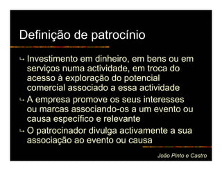Definição de patrocínio
 Investimento em dinheiro, em bens ou em
 serviços numa actividade, em troca do
 acesso à exploração do potencial
 comercial associado a essa actividade
 A empresa promove os seus interesses
 ou marcas associando-os a um evento ou
 causa específico e relevante
 O patrocinador divulga activamente a sua
 associação ao evento ou causa
                                João Pinto e Castro
 