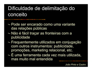 Dificuldade de delimitação do
conceito
 Pode ser encarado como uma variante
 das relações públicas
 Não é fácil traçar as fronteiras com a
 publicidade
 Frequentemente utilizados em conjugação
 com outros instrumentos: publicidade,
 promoções, marketing relacional, etc.
 É uma ferramenta cada vez mais utilizada,
 mas muito mal entendida
                                João Pinto e Castro
 