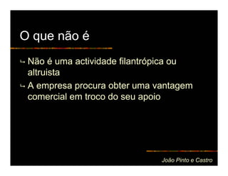 O que não é
 Não é uma actividade filantrópica ou
 altruista
 A empresa procura obter uma vantagem
 comercial em troco do seu apoio




                              João Pinto e Castro
 