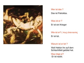 Wer ist das ?
Das ist Patroklos.
Was ist er ?
Er ist ein Krieger
Wie ist er? ( πως είναι αυτος
Er ist tot.
Warum ist er tot ?
Weil Hektor ihn auf dem
Schlachtfeld getötet hat.
Was trägt er?
Er ist nackt.
 