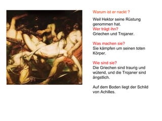 Warum ist er nackt ?
Weil Hektor seine Rüstung
genommen hat.
Wer trägt ihn?
Griechen und Trojaner.
Was machen sie?
Sie kämpfen um seinen toten
Körper.
Wie sind sie?
Die Griechen sind traurig und
wütend, und die Trojaner sind
ängstlich.
Auf dem Boden liegt der Schild
von Achilles.
 