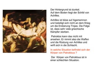 Der Hintergrund ist dunkel.
Auf dem Boden liegt der Schild von
Achilles.
Achilles ist böse auf Agamemnon
und beteiligt sich nicht an dem Krieg
um die Eroberung Trojas. Die Folge
ist, dass sehr viele griechische
Kämpfer sterben.
Patroklos kann das nicht mit
ansehen. Er nimmt also die Waffen
und die Rüstung von Achilles und
wirft sich in die Schlacht.
In welche Situation befindet sich der
Körper von Patroklous ?
Der Körper von Patroklous ist in
einer schlechten Situation.
 