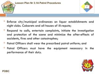  Enforce city/municipal ordinances on liquor establishments and
night clubs. Cabarets and all houses of ill-repute;
 Respond to calls, entertain complaints, initiate the investigation
and protection of the scene and minimize the after-effects of
accidents, fires and other catastrophes;
 Patrol Officers shall wear the prescribed patrol uniform; and
 Patrol Officers must have the equipment necessary in the
performance of their duty.
Lesson Plan Nr 3.1A Patrol Procedures
POBC
 