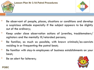  Be observant of people, places, situations or conditions and develop
a suspicious attitude especially if the subject appears to be slightly
out of the ordinary;
 Keep under close observation actions of juveniles, troublemakers/
agitators and the mentally ill/retarded persons;
 Be familiar, as much as possible, with known criminals/ex-convicts
residing in or frequenting the patrol beat;
 Be familiar with stay-in employees of business establishments on your
beat;
 Be on alert for loiterers;
Lesson Plan Nr 3.1A Patrol Procedures
POBC
 
