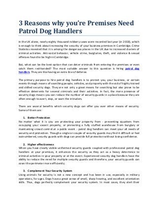 3 Reasons why you’re Premises Need
Patrol Dog Handlers
In the UK alone, nearly eighty thousand robbery cases were recorded last year (in 2018), which
is enough to think about increasing the security of your business premises in Cambridge. Crime
Statistics revealed that it is among the dangerous places in the UK due to increased clusters of
criminal activities. Anti-social behavior, vehicle crime, burglaries, theft, and violence & sexual
offenses found to be high in Cambridge.
But, what can be the best option that can deter criminals from entering the premises or even
catch them red-handed? The most suitable answer to this question is hiring patrol dog
handlers. They are like having an extra line of defense.
The primary purpose to hire patrol dog handlers is to protect you, your business, or certain
events through means of searching people, vehicles, and property with the aid of highly trained
and skilled security dogs. They are not only a great means for searching but also prove to be
effective deterrents for several criminals and their activities. In fact, the mere presence of
security dogs means you can reduce the number of security guards in a place because they are
often enough to avert, stop, or warn the intruders.
There are several benefits which security dogs can offer you over other means of security.
Some of them are:
1. Better Protection
No matter what it is you are protecting your property from - preventing squatters from
occupying your vacant property, or protecting a fully stuffed warehouse from burglary or
maintaining crowd control at a public event - patrol dog handlers can meet your all needs of
security and protection. Though a single or couple of security guards may find it difficult or feel
outnumbered, security guards with dogs can provide full protection without losing confidence.
2. Higher effectiveness
When you have clearly visible uniformed security guards coupled with professional patrol dog
handlers at your premises, it enhances the security as they act as a heavy deterrence to
criminal activities in your property or at the event. Experienced security dog handlers have the
ability to reduce the need for multiple security guards and therefore, your security guards can
cover the perimeter more efficiently.
3. Complement Your Security System
Using animals for security is not a new concept and has been in use, especially in military
operations, for ages. Dogs have a great sense of smell, sharp hearing, and excellent orientation
skills. Thus, dogs perfectly complement your security system. In most cases, they alert their
 