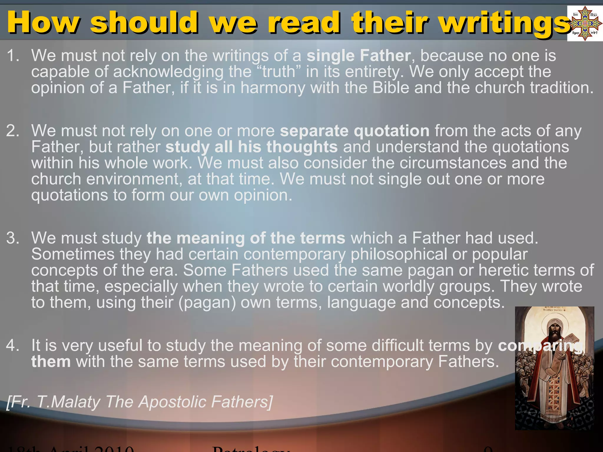How should we read their writingsHow should we read their writings
1. We must not rely on the writings of a single Father, because no one is
capable of acknowledging the “truth” in its entirety. We only accept the
opinion of a Father, if it is in harmony with the Bible and the church tradition.
2. We must not rely on one or more separate quotation from the acts of any
Father, but rather study all his thoughts and understand the quotations
within his whole work. We must also consider the circumstances and the
church environment, at that time. We must not single out one or more
quotations to form our own opinion.
3. We must study the meaning of the terms which a Father had used.
Sometimes they had certain contemporary philosophical or popular
concepts of the era. Some Fathers used the same pagan or heretic terms of
that time, especially when they wrote to certain worldly groups. They wrote
to them, using their (pagan) own terms, language and concepts.
4. It is very useful to study the meaning of some difficult terms by comparing
them with the same terms used by their contemporary Fathers.
[Fr. T.Malaty The Apostolic Fathers]
 