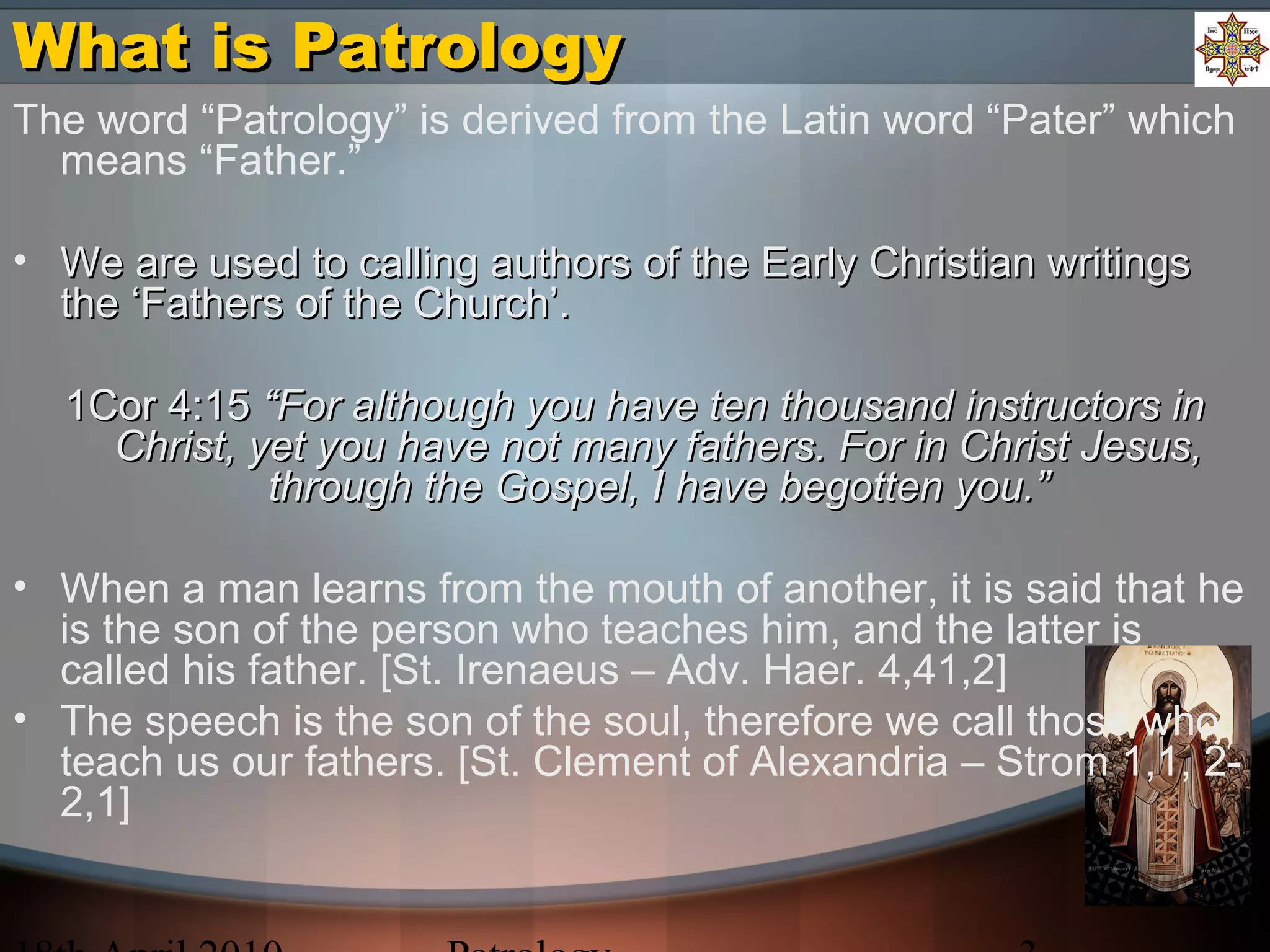 What is PatrologyWhat is Patrology
The word “Patrology” is derived from the Latin word “Pater” which
means “Father.”
• We are used to calling authors of the Early Christian writingsWe are used to calling authors of the Early Christian writings
the ‘Fathers of the Church’.the ‘Fathers of the Church’.
1Cor 4:151Cor 4:15 “For although you have ten thousand instructors in“For although you have ten thousand instructors in
Christ, yet you have not many fathers. For in Christ Jesus,Christ, yet you have not many fathers. For in Christ Jesus,
through the Gospel, I have begotten you.”through the Gospel, I have begotten you.”
• When a man learns from the mouth of another, it is said that he
is the son of the person who teaches him, and the latter is
called his father. [St. Irenaeus – Adv. Haer. 4,41,2]
• The speech is the son of the soul, therefore we call those who
teach us our fathers. [St. Clement of Alexandria – Strom 1,1, 2-
2,1]
 