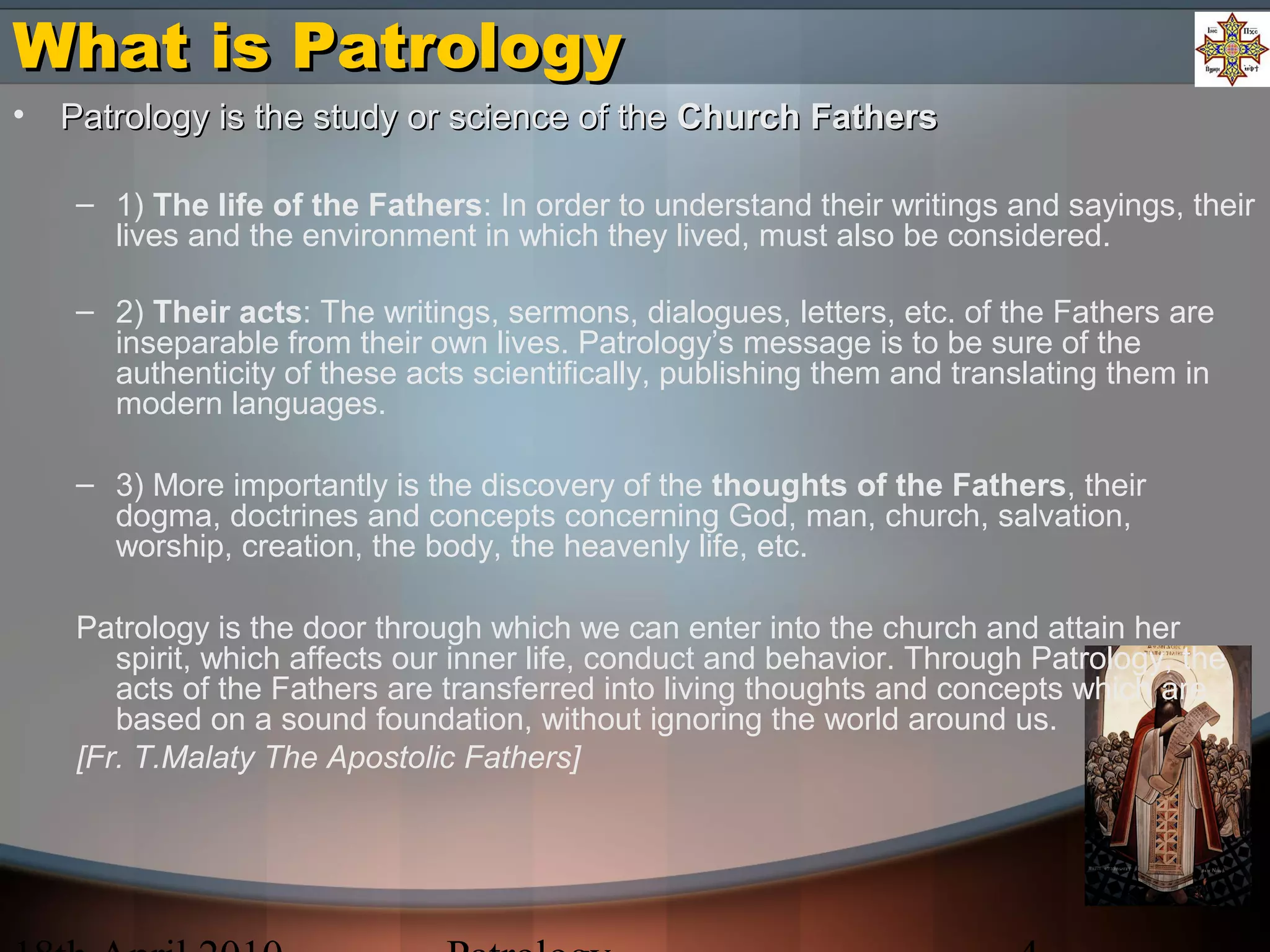 What is PatrologyWhat is Patrology
• Patrology is the study or science of thePatrology is the study or science of the Church FathersChurch Fathers
– 1) The life of the Fathers: In order to understand their writings and sayings, their
lives and the environment in which they lived, must also be considered.
– 2) Their acts: The writings, sermons, dialogues, letters, etc. of the Fathers are
inseparable from their own lives. Patrology’s message is to be sure of the
authenticity of these acts scientifically, publishing them and translating them in
modern languages.
– 3) More importantly is the discovery of the thoughts of the Fathers, their
dogma, doctrines and concepts concerning God, man, church, salvation,
worship, creation, the body, the heavenly life, etc.
Patrology is the door through which we can enter into the church and attain her
spirit, which affects our inner life, conduct and behavior. Through Patrology, the
acts of the Fathers are transferred into living thoughts and concepts which are
based on a sound foundation, without ignoring the world around us.
[Fr. T.Malaty The Apostolic Fathers]
 