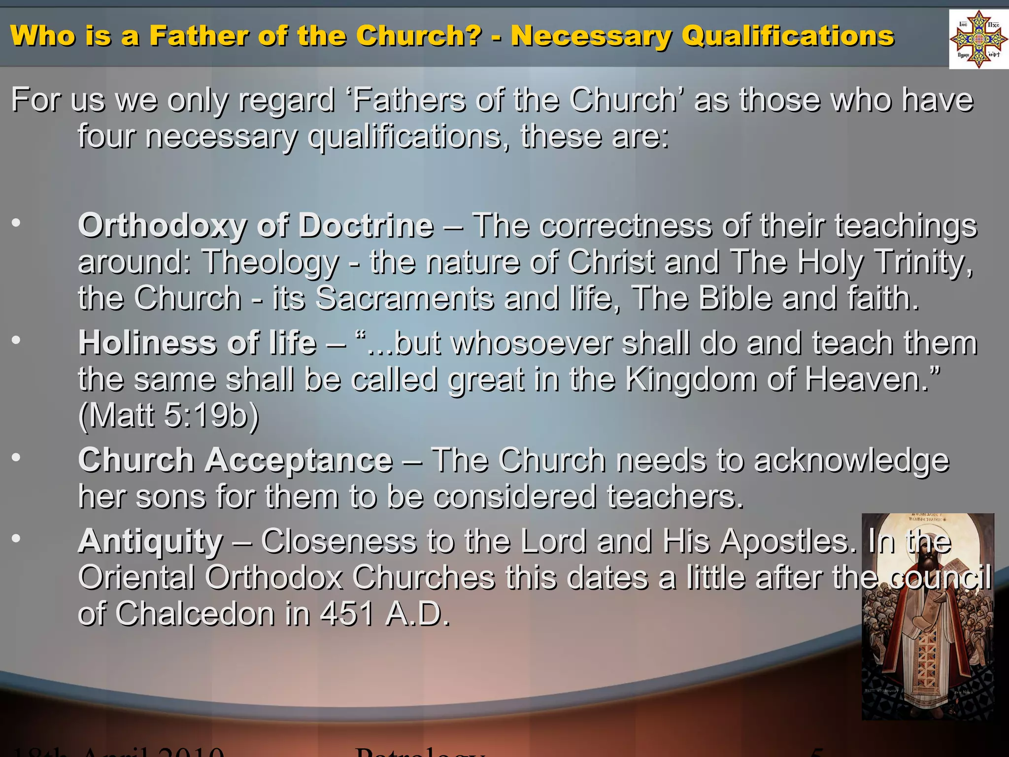 Who is a Father of the Church? - Necessary QualificationsWho is a Father of the Church? - Necessary Qualifications
For us we only regard ‘Fathers of the Church’ as those who haveFor us we only regard ‘Fathers of the Church’ as those who have
four necessary qualifications, these are:four necessary qualifications, these are:
• Orthodoxy of DoctrineOrthodoxy of Doctrine – The correctness of their teachings– The correctness of their teachings
around: Theology - the nature of Christ and The Holy Trinity,around: Theology - the nature of Christ and The Holy Trinity,
the Church - its Sacraments and life, The Bible and faith.the Church - its Sacraments and life, The Bible and faith.
• Holiness of lifeHoliness of life – “...but whosoever shall do and teach them– “...but whosoever shall do and teach them
the same shall be called great in the Kingdom of Heaven.”the same shall be called great in the Kingdom of Heaven.”
(Matt 5:19b)(Matt 5:19b)
• Church AcceptanceChurch Acceptance – The Church needs to acknowledge– The Church needs to acknowledge
her sons for them to be considered teachers.her sons for them to be considered teachers.
• AntiquityAntiquity – Closeness to the Lord and His Apostles. In the– Closeness to the Lord and His Apostles. In the
Oriental Orthodox Churches this dates a little after the councilOriental Orthodox Churches this dates a little after the council
of Chalcedon in 451 A.D.of Chalcedon in 451 A.D.
 