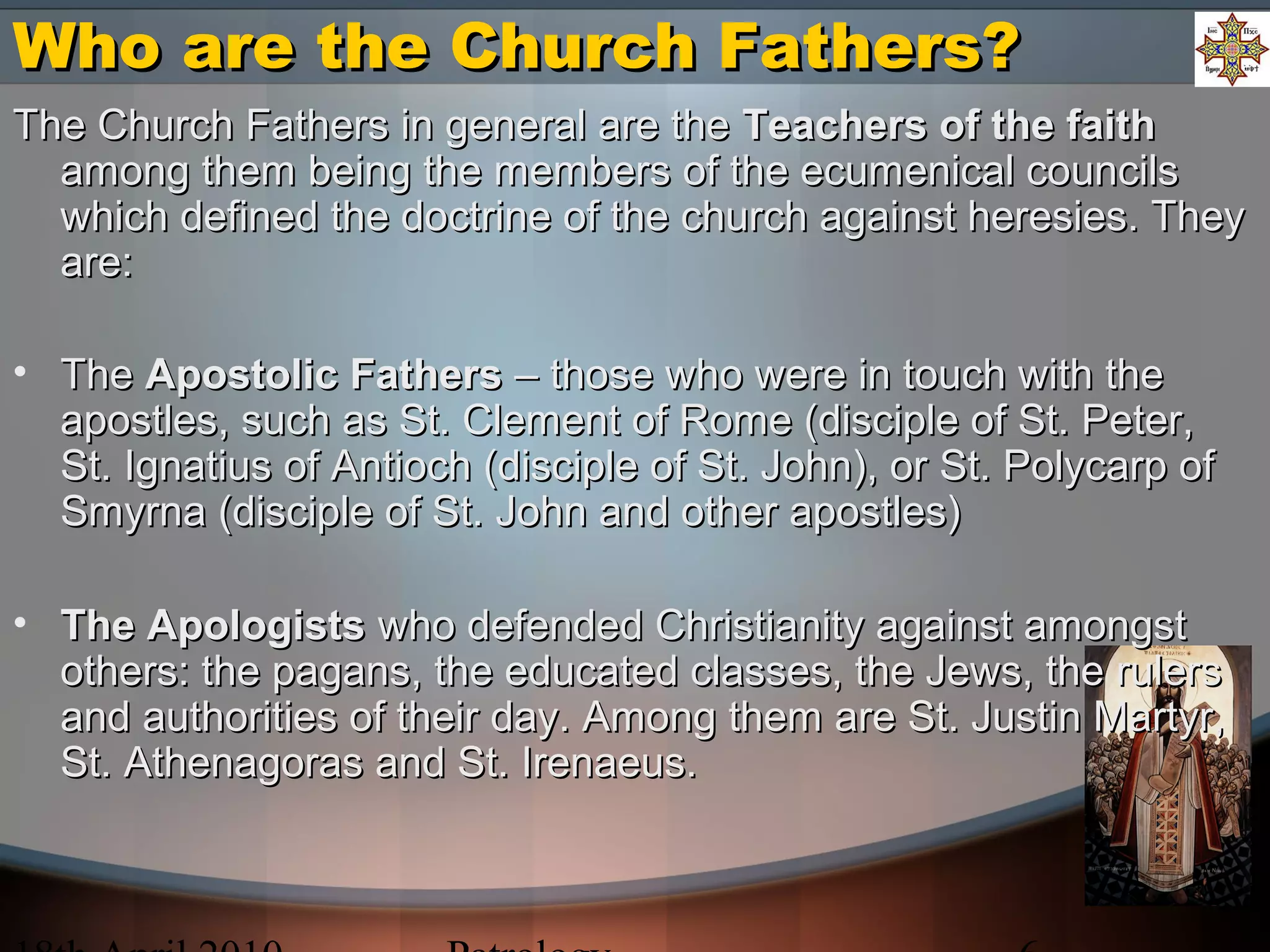 Who are the Church Fathers?Who are the Church Fathers?
The Church Fathers in general are theThe Church Fathers in general are the Teachers of the faithTeachers of the faith
among them being the members of the ecumenical councilsamong them being the members of the ecumenical councils
which defined the doctrine of the church against heresies. Theywhich defined the doctrine of the church against heresies. They
are:are:
• TheThe Apostolic FathersApostolic Fathers – those who were in touch with the– those who were in touch with the
apostles, such as St. Clement of Rome (disciple of St. Peter,apostles, such as St. Clement of Rome (disciple of St. Peter,
St. Ignatius of Antioch (disciple of St. John), or St. Polycarp ofSt. Ignatius of Antioch (disciple of St. John), or St. Polycarp of
Smyrna (disciple of St. John and other apostles)Smyrna (disciple of St. John and other apostles)
• The ApologistsThe Apologists who defended Christianity against amongstwho defended Christianity against amongst
others: the pagans, the educated classes, the Jews, the rulersothers: the pagans, the educated classes, the Jews, the rulers
and authorities of their day. Among them are St. Justin Martyr,and authorities of their day. Among them are St. Justin Martyr,
St. Athenagoras and St. Irenaeus.St. Athenagoras and St. Irenaeus.
 