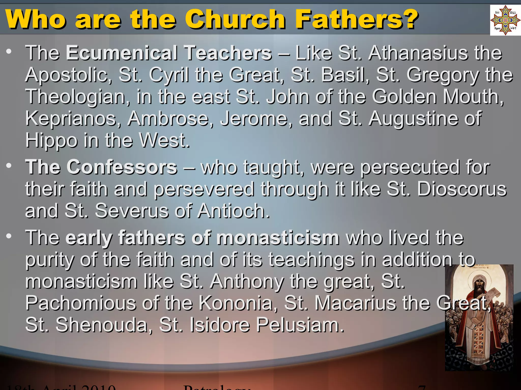 Who are the Church Fathers?Who are the Church Fathers?
• TheThe Ecumenical TeachersEcumenical Teachers – Like St. Athanasius the– Like St. Athanasius the
Apostolic, St. Cyril the Great, St. Basil, St. Gregory theApostolic, St. Cyril the Great, St. Basil, St. Gregory the
Theologian, in the east St. John of the Golden Mouth,Theologian, in the east St. John of the Golden Mouth,
Keprianos, Ambrose, Jerome, and St. Augustine ofKeprianos, Ambrose, Jerome, and St. Augustine of
Hippo in the West.Hippo in the West.
• The ConfessorsThe Confessors – who taught, were persecuted for– who taught, were persecuted for
their faith and persevered through it like St. Dioscorustheir faith and persevered through it like St. Dioscorus
and St. Severus of Antioch.and St. Severus of Antioch.
• TheThe early fathers of monasticismearly fathers of monasticism who lived thewho lived the
purity of the faith and of its teachings in addition topurity of the faith and of its teachings in addition to
monasticism like St. Anthony the great, St.monasticism like St. Anthony the great, St.
Pachomious of the Kononia, St. Macarius the Great,Pachomious of the Kononia, St. Macarius the Great,
St. Shenouda, St. Isidore Pelusiam.St. Shenouda, St. Isidore Pelusiam.
 