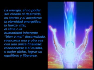 La energía, al no poder  ser creada ni destruida,  es eterna y al aceptarse  la eternidad energética,  la fuerza vital,  el alma o la  humanidad inherente  “bien o mal” desarrollada,  reencarna una y otra vez con una única finalidad: reconocerse a sí misma,  o mejor dicho, lograr su equilibrio y liberarse.   