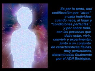Es por lo tanto, una codificación que “atrae”  a cada individuo  cuando nace, al lugar y “condiciones perfectas”,  y por sobre todo,  con las personas que  debe estar, vivir,  convivir y experimentar, junto a un conjunto  de características físicas, muy particulares, determinadas finalmente por el ADN Biológico.  