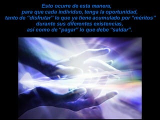 Esto ocurre de esta manera,  para que cada individuo, tenga la oportunidad,  tanto de “disfrutar” lo que ya tiene acumulado por “méritos” durante sus diferentes existencias,  así como de “pagar” lo que debe “saldar”.   