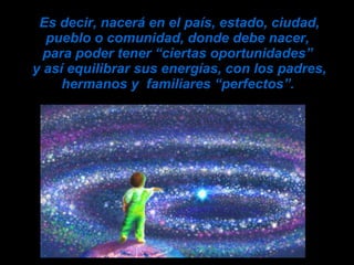 Es decir, nacerá en el país, estado, ciudad, pueblo o comunidad, donde debe nacer,  para poder tener “ciertas oportunidades”  y así equilibrar sus energías, con los padres, hermanos y  familiares “perfectos”.   