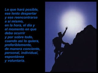 Lo que hará posible,  ese lento despertar  y ese reencontrarse  a sí mismo,  en la hora, el día y  el momento en que deba ocurrir  y por sobre todo, cuando así lo quiera, preferiblemente,  de manera conciente, personal, individual, espontánea  y voluntaria. 