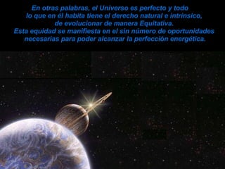 En otras palabras, el Universo es perfecto y todo  lo que en él habita tiene el derecho  natural e intrínsico,  de evolucionar de manera Equitativa.  Esta equidad se manifiesta en el sin número de oportunidades  necesarias para poder alcanzar la perfección energética. 