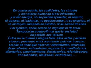 En consecuencia, las cualidades, las virtudes  y los valores humanos al ser inherentes  y al ser energía, no se pueden aprender, ni adquirir,  ni obtener, ni implantar, no pueden entrar, ni se enseñan, ni se instruyen, tampoco se pierden, ni se carece de ellos. Por ejemplo, nadie carece de dignidad ni de amor. Tampoco se puede afirmar que la sociedad  ha perdido sus valores.  Éstos no se fueron a ningún lado, ellos están y estarán  siempre presentes en la esencia de cada ser humano.  Lo que se tiene que hacer es: despertarlos, activarlos, desarrollarlos, estimularlos, expresarlos, manifestarlos, afianzarlos, experimentarlos, fortalecerlos, refortalecerlos,  consolidarlos, realizarlos, disfrutarlos,....  
