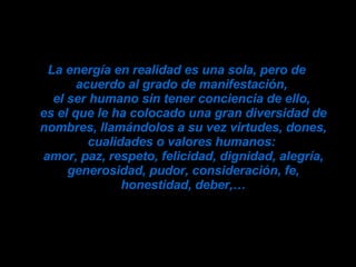La energía en realidad es una sola, pero de acuerdo al grado de manifestación,  el ser humano sin tener conciencia de ello,  es el que le ha colocado una gran diversidad de nombres, llamándolos a su vez virtudes, dones, cualidades o valores humanos:  amor, paz, respeto, felicidad, dignidad, alegría, generosidad, pudor, consideración, fe, honestidad, deber,… 