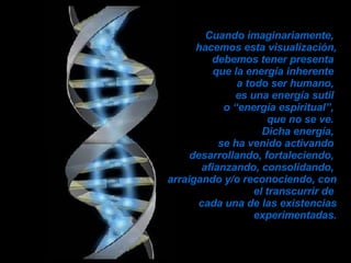 Cuando imaginariamente,  hacemos esta visualización, debemos tener presenta  que la energía inherente  a todo ser humano,  es una energía sutil  o “energía espiritual”,  que no se ve.  Dicha energía,  se ha venido activando  desarrollando, fortaleciendo,  afianzando, consolidando,  arraigando y/o reconociendo, con el transcurrir de  cada una de las existencias experimentadas. 