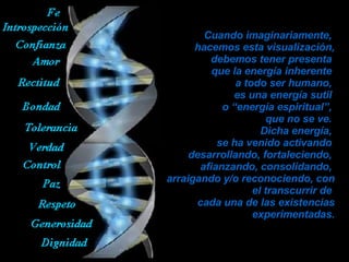 Cuando imaginariamente,  hacemos esta visualización, debemos tener presenta  que la energía inherente  a todo ser humano,  es una energía sutil  o “energía espiritual”,  que no se ve.  Dicha energía,  se ha venido activando  desarrollando, fortaleciendo,  afianzando, consolidando,  arraigando y/o reconociendo, con el transcurrir de  cada una de las existencias experimentadas. 