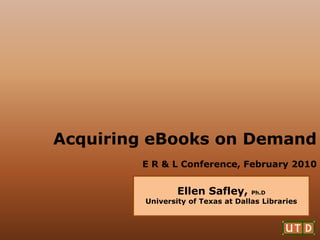 Acquiring eBooks on Demand
        E R & L Conference, February 2010


                 Ellen Safley,      Ph.D
         University of Texas at Dallas Libraries
 