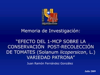 Juan Ramón Fernández González
Memoria de Investigación:
“EFECTO DEL 1-MCP SOBRE LA
CONSERVACIÓN POST-RECOLECCIÓN
DE TOMATES (Solanum licopersicon, L.)
VARIEDAD PATRONA”
Julio 2009
 