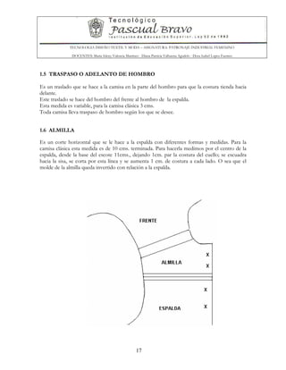 TECNOLOGIA DISEÑO TEXTIL Y MODA – ASIGNATURA: PATRONAJE INDUSTRIAL FEMENINO
DOCENTES: Maria Isleny Valencia Martínez - Diana Patricia Valbuena Agudelo - Dora Isabel Lopez Fuentes
17
1.5 TRASPASO O ADELANTO DE HOMBRO
Es un traslado que se hace a la camisa en la parte del hombro para que la costura tienda hacia
delante.
Este traslado se hace del hombro del frente al hombro de la espalda.
Esta medida es variable, para la camisa clásica 3 cms.
Toda camisa lleva traspaso de hombro según los que se desee.
1.6 ALMILLA
Es un corte horizontal que se le hace a la espalda con diferentes formas y medidas. Para la
camisa clásica esta medida es de 10 cms. terminada. Para hacerla medimos por el centro de la
espalda, desde la base del escote 11cms., dejando 1cm. par la costura del cuello; se escuadra
hacia la sisa, se corta por esta línea y se aumenta 1 cm. de costura a cada lado. O sea que el
molde de la almilla queda invertido con relación a la espalda.
 