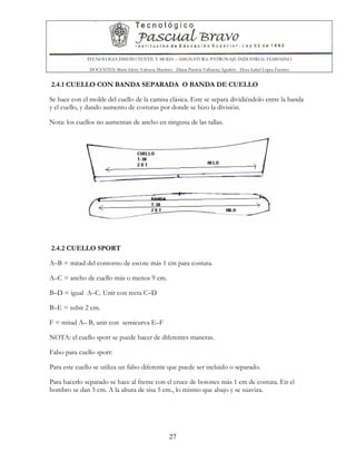 TECNOLOGIA DISEÑO TEXTIL Y MODA – ASIGNATURA: PATRONAJE INDUSTRIAL FEMENINO
DOCENTES: Maria Isleny Valencia Martínez - Diana Patricia Valbuena Agudelo - Dora Isabel Lopez Fuentes
27
2.4.1 CUELLO CON BANDA SEPARADA O BANDA DE CUELLO
Se hace con el molde del cuello de la camisa clásica. Este se separa dividiéndolo entre la banda
y el cuello, y dando aumento de costuras por donde se hizo la división.
Nota: los cuellos no aumentan de ancho en ninguna de las tallas.
2.4.2 CUELLO SPORT
A–B = mitad del contorno de escote más 1 cm para costura.
A–C = ancho de cuello más o menos 9 cm.
B–D = igual A–C. Unir con recta C–D
B–E = subir 2 cm.
F = mitad A– B, unir con semicurva E–F
NOTA: el cuello sport se puede hacer de diferentes maneras.
Falso para cuello sport:
Para este cuello se utiliza un falso diferente que puede ser incluido o separado.
Para hacerlo separado se hace al frente con el cruce de botones más 1 cm de costura. En el
hombro se dan 5 cm. A la altura de sisa 5 cm., lo mismo que abajo y se suaviza.
 