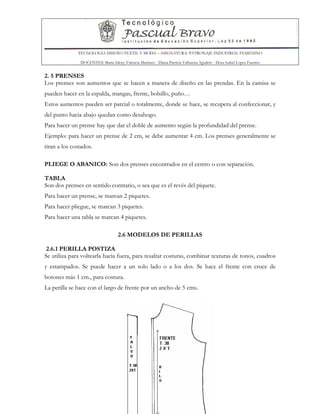 TECNOLOGIA DISEÑO TEXTIL Y MODA – ASIGNATURA: PATRONAJE INDUSTRIAL FEMENINO
DOCENTES: Maria Isleny Valencia Martínez - Diana Patricia Valbuena Agudelo - Dora Isabel Lopez Fuentes
29
2. 5 PRENSES
Los prenses son aumentos que se hacen a manera de diseño en las prendas. En la camisa se
pueden hacer en la espalda, mangas, frente, bolsillo, puño…
Estos aumentos pueden ser parcial o totalmente, donde se hace, se recupera al confeccionar, y
del punto hacia abajo quedan como desahogo.
Para hacer un prense hay que dar el doble de aumento según la profundidad del prense.
Ejemplo: para hacer un prense de 2 cm, se debe aumentar 4 cm. Los prenses generalmente se
tiran a los costados.
PLIEGE O ABANICO: Son dos prenses encontrados en el centro o con separación.
TABLA
Son dos prenses en sentido contrario, o sea que es el revés del piquete.
Para hacer un prense, se marcan 2 piquetes.
Para hacer pliegue, se marcan 3 piquetes.
Para hacer una tabla se marcan 4 piquetes.
2.6 MODELOS DE PERILLAS
2.6.1 PERILLA POSTIZA
Se utiliza para voltearla hacia fuera, para resaltar costuras, combinar texturas de tonos, cuadros
y estampados. Se puede hacer a un solo lado o a los dos. Se hace el frente con cruce de
botones más 1 cm., para costura.
La perilla se hace con el largo de frente por un ancho de 5 cms.
 