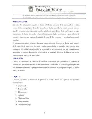 TECNOLOGIA DISEÑO TEXTIL Y MODA – ASIGNATURA: PATRONAJE INDUSTRIAL FEMENINO
DOCENTES: Maria Isleny Valencia Martínez - Diana Patricia Valbuena Agudelo - Dora Isabel Lopez Fuentes
3
PRESENTACIÓN
En todos los estamentos sociales, se habla del idioma universal de la necesidad de vestido,
como visión antropológica de todas las culturas, dicha necesidad a creado una de las mas
grandes potencias industriales en el mundo: la industria textil dentro de la cual ocupan un lugar
importante, el diseño de modas y la confección, actividades económicas y generadoras de
empleo e ingresos que mejoran la calidad de vida de las personas y moviliza la economía
mundial.
El reto que se nos impone es ser altamente competitivos en el sector del diseño textil a través
de la creación de soluciones de vestir creadas, desarrolladas y realizadas bajo los mas altos
estándares de calidad demostrando la idoneidad en el aprendizaje de los conocimientos
adquiridos en nuestra Institución, ofreciendo a la sociedad, Técnicos de Diseño de modas
competentes al servicio de la sociedad.
PROBLEMA
Ofrecer al estudiante la creación de modulas educativos que garanticen el proceso de
enseñanza – aprendizaje a través de los lineamientos establecidos en el modelo pedagógico con
una metodología teórico – practica enfocada en el desarrollo de competencias para el diseño
textil y de modas.
OBJETO
Creación, desarrollo y realización de prendas de vestir a través del logro de las siguientes
competencias:
creatividad
Recursividad
Dinamismo
Agilidad
Motricidad fina
Concentración
Trabajo en equipo
 