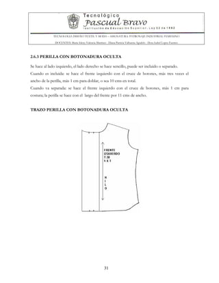 TECNOLOGIA DISEÑO TEXTIL Y MODA – ASIGNATURA: PATRONAJE INDUSTRIAL FEMENINO
DOCENTES: Maria Isleny Valencia Martínez - Diana Patricia Valbuena Agudelo - Dora Isabel Lopez Fuentes
31
2.6.3 PERILLA CON BOTONADURA OCULTA
Se hace al lado izquierdo, el lado derecho se hace sencillo, puede ser incluido o separado.
Cuando es incluida: se hace el frente izquierdo con el cruce de botones, más tres veces el
ancho de la perilla, más 1 cm para doblar, o sea 10 cms en total.
Cuando va separada: se hace el frente izquierdo con el cruce de botones, más 1 cm para
costura; la perilla se hace con el largo del frente por 11 cms de ancho.
TRAZO PERILLA CON BOTONADURA OCULTA
 