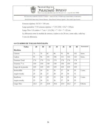 TECNOLOGIA DISEÑO TEXTIL Y MODA – ASIGNATURA: PATRONAJE INDUSTRIAL FEMENINO
DOCENTES: Maria Isleny Valencia Martínez - Diana Patricia Valbuena Agudelo - Dora Isabel Lopez Fuentes
36
Estatura séptima: 10/10 = 150 cms.
Largo pantalón: 7/10 estatura séptima = 7/10 (150) =15x7 =105cm
Largo Tiro: 1/6 cadera + 7 cm = 1/6 (96) + 7 =16 + 7 =23 cm.
La diferencia entre la medida de cintura y cadera es de 20 cm y entre talla y talla hay
5 cms de diferencia.
4.4 CUADRO DE TALLAS PANTALON
Tallas
Medidas
28 30 32 34 36 38 40 Incremento
Cintura 71 76 81 86 91 96 101 5cms.
Cadera 91 96 101 106 111 116 121 5cms.
Estatura Total 174 174 174 174 174 174 174
Estatura 7ª vc 150 150 150 150 150 150 150
Largo de la prenda 105 105 105 105 105 105 105
Semirodilla
(según moda)
23
25
24
26
25
27
26
28
27
29
28
30
29
31
1 cms.
Semibota
(según moda)
20
23
21
24
22
25
23
26
24
27
25
28
26
29
1 cms.
Largo Tiro 22.2 23 23.8 24.6 25.4 26.2 27 0.8cms
 