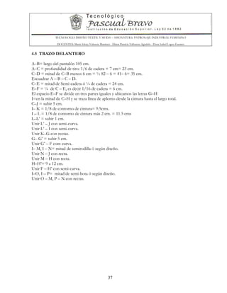 TECNOLOGIA DISEÑO TEXTIL Y MODA – ASIGNATURA: PATRONAJE INDUSTRIAL FEMENINO
DOCENTES: Maria Isleny Valencia Martínez - Diana Patricia Valbuena Agudelo - Dora Isabel Lopez Fuentes
37
4.5 TRAZO DELANTERO
A–B= largo del pantalón 105 cm.
A–C = profundidad de tiro: 1/6 de cadera + 7 cm= 23 cm.
C–D = mitad de C–B menos 6 cm = ½ 82 – 6 = 41– 6= 35 cm.
Escuadrar A – B – C – D.
C–E = mitad de Semi-cadera ó ¼ de cadera = 24 cm.
E–F = ¼ de C – E, es decir 1/16 de cadera = 6 cm.
El espacio E–F se divide en tres partes iguales y ubicamos las letras G–H
I=en la mitad de C–H y se traza línea de aplomo desde la cintura hasta el largo total.
C–J = subir 5 cm.
I– K = 1/8 de contorno de cintura= 9.5cms.
I – L = 1/8 de contorno de cintura más 2 cm. = 11.5 cms
L–L’ = subir 1 cm.
Unir L’ – J con semi-curva.
Unir L’ – I con semi-curva.
Unir K–G con rectas.
G– G’ = subir 5 cm.
Unir G’ – F com curva.
I– M, I – N= mitad de semirodilla ó según diseño.
Unir N – J con recta.
Unir M – H con recta.
H–H’= 9 a 12 cm.
Unir F – H’ con semi-curva.
I–O, I – P= mitad de semi-bota ó según diseño.
Unir O – M, P – N con rectas.
 