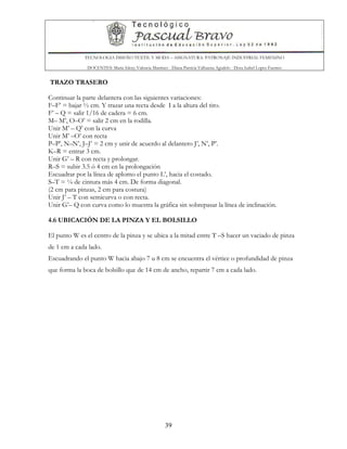 TECNOLOGIA DISEÑO TEXTIL Y MODA – ASIGNATURA: PATRONAJE INDUSTRIAL FEMENINO
DOCENTES: Maria Isleny Valencia Martínez - Diana Patricia Valbuena Agudelo - Dora Isabel Lopez Fuentes
39
TRAZO TRASERO
Continuar la parte delantera con las siguientes variaciones:
F–F’ = bajar ½ cm. Y trazar una recta desde I a la altura del tiro.
F’ – Q = salir 1/16 de cadera = 6 cm.
M– M’, O–O’ = salir 2 cm en la rodilla.
Unir M’ – Q’ con la curva
Unir M’ –O’ con recta
P–P’, N–N’, J–J’ = 2 cm y unir de acuerdo al delantero J’, N’, P’.
K–R = entrar 3 cm.
Unir G’ – R con recta y prolongar.
R–S = subir 3.5 ó 4 cm en la prolongación
Escuadrar por la línea de aplomo el punto L’, hacia el costado.
S–T = ¼ de cintura más 4 cm. De forma diagonal.
(2 cm para pinzas, 2 cm para costura)
Unir J’ – T con semicurva o con recta.
Unir G’– Q con curva como lo muestra la gráfica sin sobrepasar la línea de inclinación.
4.6 UBICACIÓN DE LA PINZA Y EL BOLSILLO
El punto W es el centro de la pinza y se ubica a la mitad entre T –S hacer un vaciado de pinza
de 1 cm a cada lado.
Escuadrando el punto W hacia abajo 7 u 8 cm se encuentra el vértice o profundidad de pinza
que forma la boca de bolsillo que de 14 cm de ancho, repartir 7 cm a cada lado.
 