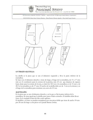 TECNOLOGIA DISEÑO TEXTIL Y MODA – ASIGNATURA: PATRONAJE INDUSTRIAL FEMENINO
DOCENTES: Maria Isleny Valencia Martínez - Diana Patricia Valbuena Agudelo - Dora Isabel Lopez Fuentes
44
4.9 TRAZO ALETILLA
La aletilla es la pieza que se une al delantero izquierdo y lleva la parte inferior de la
cremallera.
Se hace con el delantero derecho y tiene de largo, el largo de la cremallera, de 15 a 17 cms
más un (1) centímetro para la costura de la pretina; más 2.5 cm que dejamos de espacio
hacia abajo para la costura de la jota, es decir de 18.5 cm si la cremallera es de 15 cms y de
20.5 si la cremallera es de 17 cms. El ancho de la aletilla debe ser de 5 cm en la cintura y en
el largo de la cremallera para terminar con curva de 2.5 cm.
ALETILLÓN
Es la pieza que se une al delantero derecho y en la que se fija la parte inferior de la
cremallera. Se traza igual que la aletilla, pero para el lado contrario. El aletillón debe llevar
forro. Se le traslada la línea de hilo como aplomo.
El aletillón y el forro se pueden reemplazar por una pieza doble que tiene de ancho 10 cms
por 20 cms de largo a esta pieza se le puede llamar cortina.
 