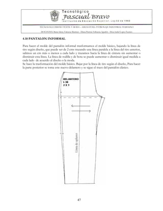 TECNOLOGIA DISEÑO TEXTIL Y MODA – ASIGNATURA: PATRONAJE INDUSTRIAL FEMENINO
DOCENTES: Maria Isleny Valencia Martínez - Diana Patricia Valbuena Agudelo - Dora Isabel Lopez Fuentes
47
4.10 PANTALON INFORMAL
Para hacer el molde del pantalón informal trasformamos el molde básico, bajando la línea de
tiro según diseño, que puede ser de 2 cms trazando una línea paralela a la línea del tiro anterior,
salimos un cm más o menos a cada lado y trazamos hacia la línea de cintura sin aumentar o
disminuir esta línea. La línea de rodilla y de bota se puede aumentar o disminuir igual medida a
cada lado de acuerdo al diseño o la moda.
Se hace la trasformación del molde básico. Bajar por la línea de tiro según el diseño, Para hacer
la parte posterior se toma este nuevo delantero y se sigue el trazo del pantalón clásico.
 