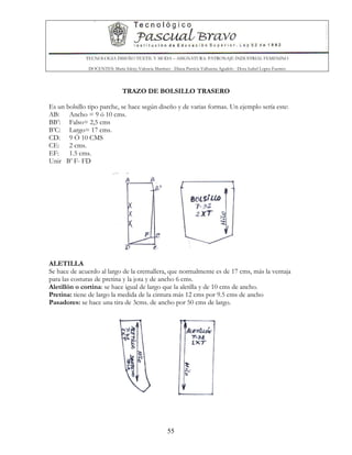 TECNOLOGIA DISEÑO TEXTIL Y MODA – ASIGNATURA: PATRONAJE INDUSTRIAL FEMENINO
DOCENTES: Maria Isleny Valencia Martínez - Diana Patricia Valbuena Agudelo - Dora Isabel Lopez Fuentes
55
TRAZO DE BOLSILLO TRASERO
Es un bolsillo tipo parche, se hace según diseño y de varias formas. Un ejemplo sería este:
AB: Ancho = 9 ó 10 cms.
BB’: Falso= 2,5 cms
B’C: Largo= 17 cms.
CD: 9 Ó 10 CMS
CE: 2 cms.
EF: 1.5 cms.
Unir B’ F- FD
ALETILLA
Se hace de acuerdo al largo de la cremallera, que normalmente es de 17 cms, más la ventaja
para las costuras de pretina y la jota y de ancho 6 cms.
Aletillón o cortina: se hace igual de largo que la aletilla y de 10 cms de ancho.
Pretina: tiene de largo la medida de la cintura más 12 cms por 9.5 cms de ancho
Pasadores: se hace una tira de 3cms. de ancho por 50 cms de largo.
 