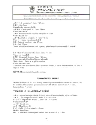TECNOLOGIA DISEÑO TEXTIL Y MODA – ASIGNATURA: PATRONAJE INDUSTRIAL FEMENINO
DOCENTES: Maria Isleny Valencia Martínez - Diana Patricia Valbuena Agudelo - Dora Isabel Lopez Fuentes
61
A-C = ½ de semipecho + 5 cms = 29 cms
B-D = Subir 8 cms
Escuadrar los puntos A,B,C,D
A-E, C-F = Semiespalda + 2 cms = 23 cms
Unir con recta E-F
A-G = Ancho de escote = 1/6 de semipecho = 8 cms
G-H = Bajar 6 cms
A-I = Bajar 1/6 de semipecho + 1 cms = 9 cms
Unir H-I y trazar curva de cuello G-I
E-J = Caída de hombro = bajar 4.5 cms
J-K = Salir 2.5 cms
Tomar la medida de hombro en la espalda y aplicarla en el delantero desde G hasta K
F-L = Salir 1/6 de semipecho menos 1 cms = 7 cms
Trazar con curva K-L
B-M = Distancia C-L menos 4 cms = 26 cms
Unir con recta L-M y ubicar N sobre la línea D
N-O = Entra 1.5 cms, si se quiere entallada
Unir con recta L-O-M
Aumentar 2 cms para el cruce si lleva botones o broches, 1 cms si lleva cremallera, y el falso es
según el cuello
NOTA: El trazo tiene incluidas las costuras.
TRAZO MANGA SASTRE
Medir el perímetro de sisa en el frente y la espalda y descontando las costuras del costado y de
los hombros. Para esta talla aproximadamente = 58. (58 cms menos 4 cms = 54 cms).
Largo de brazo = 62 cms
TRAZO DE LA HOJA CIMERA Y BAJERA
A-B = Largo de la manga = Largo de brazo menos 1/8 de semipecho =62 – 6 =56 cms
A-C = 1/2del semipecho de sisa – 3 cms = 29 – 3 = 26cm
B –D = ½ del perímetro de sisa – 3 cms = 29 – 3 = 26 cms
Unir con recta C-D
A – E = Subir 2 cms
A –F = Mitad de A – C
F –G = Subir 1/6 de semipecho = 8 cms
D –H = Subir 2 cms
H – I = Aplicar de forma diagonal hacia la línea B ¼ de L-B = 15 cms
 